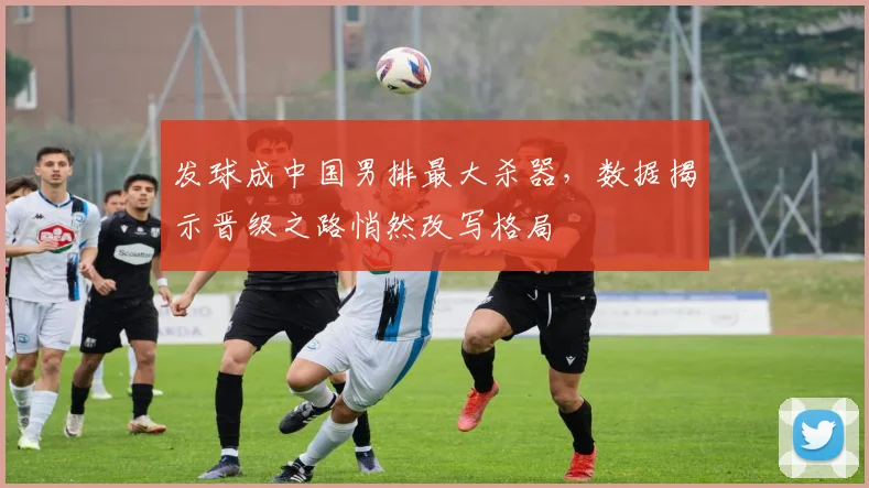 发球成中国男排最大杀器，数据揭示晋级之路悄然改写格局