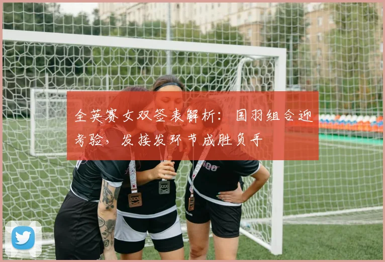 全英赛女双签表解析：国羽组合迎考验，发接发环节成胜负手