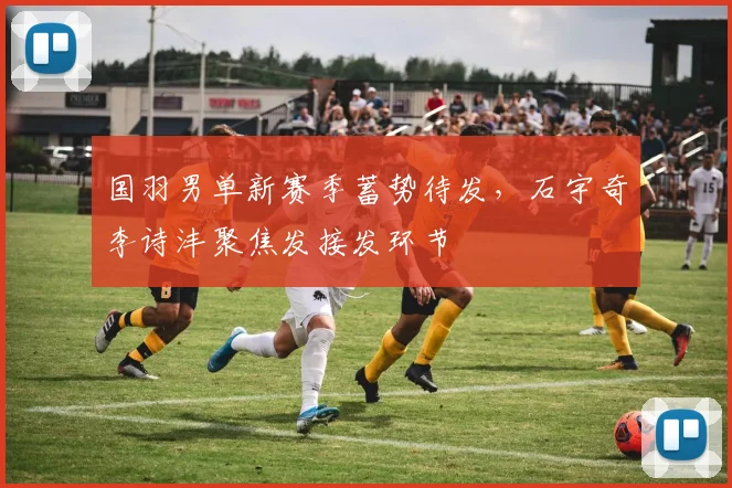 国羽男单新赛季蓄势待发，石宇奇李诗沣聚焦发接发环节