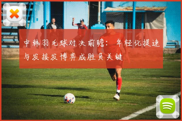 中韩羽毛球对决前瞻：年轻化提速与发接发博弈成胜负关键