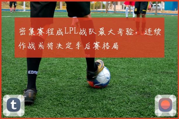 密集赛程成LPL战队最大考验，连续作战或将决定季后赛格局