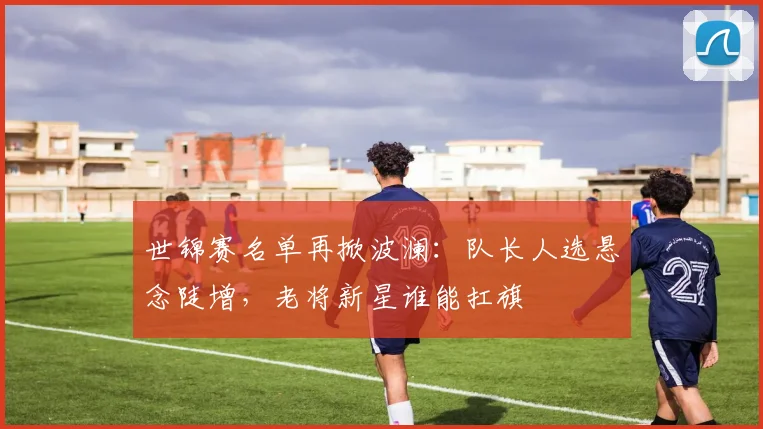 世锦赛名单再掀波澜：队长人选悬念陡增，老将新星谁能扛旗