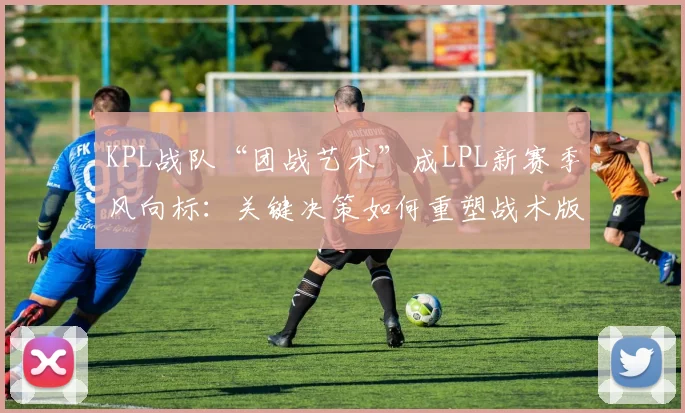 KPL战队“团战艺术”成LPL新赛季风向标：关键决策如何重塑战术版图