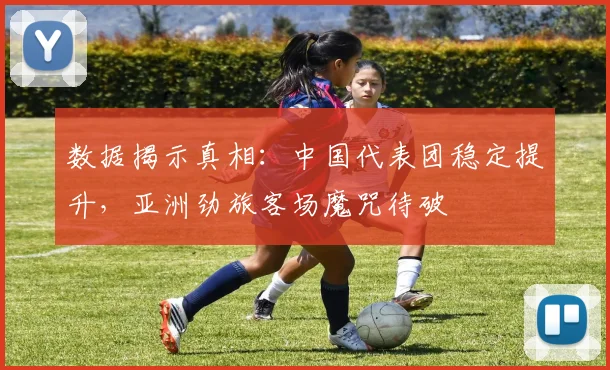 数据揭示真相：中国代表团稳定提升，亚洲劲旅客场魔咒待破