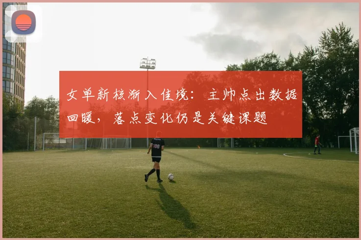 女单新核渐入佳境：主帅点出数据回暖，落点变化仍是关键课题