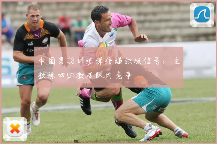 中国男羽训练课传递积极信号，主教练回归激活队内竞争
