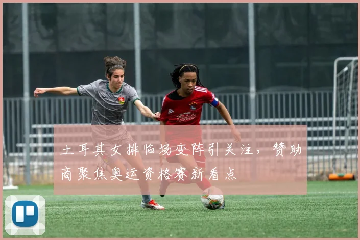 土耳其女排临场变阵引关注，赞助商聚焦奥运资格赛新看点