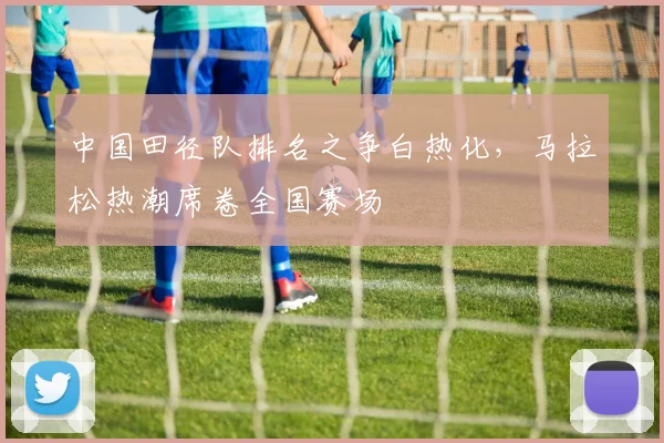 中国田径队排名之争白热化，马拉松热潮席卷全国赛场
