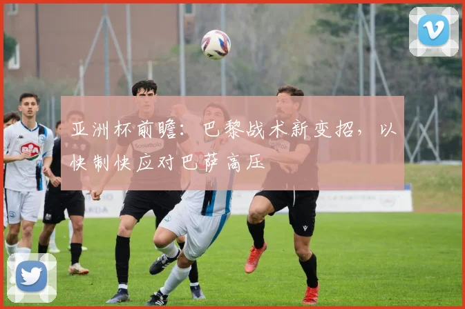 亚洲杯前瞻：巴黎战术新变招，以快制快应对巴萨高压
