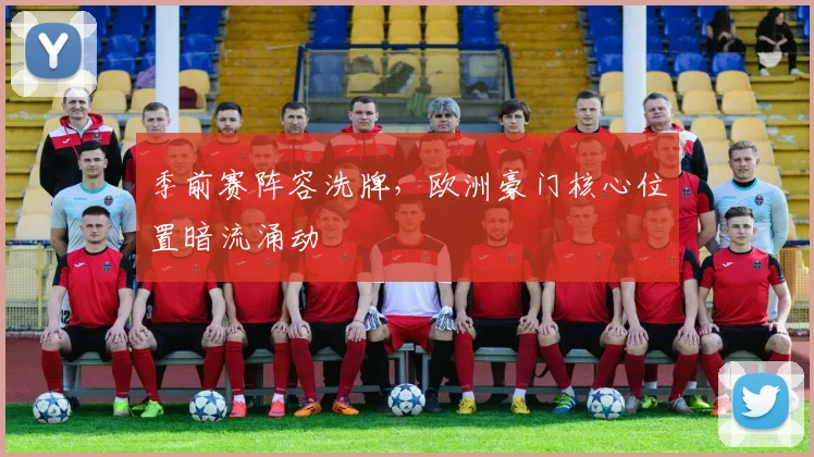 季前赛阵容洗牌，欧洲豪门核心位置暗流涌动