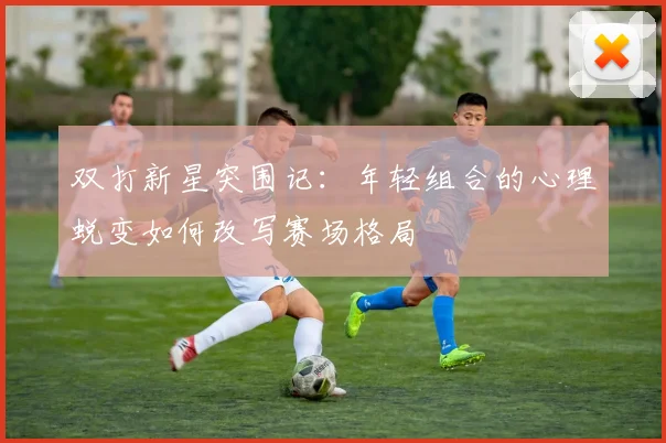 双打新星突围记：年轻组合的心理蜕变如何改写赛场格局