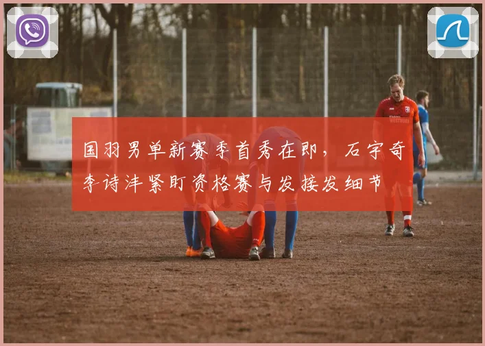 国羽男单新赛季首秀在即，石宇奇李诗沣紧盯资格赛与发接发细节