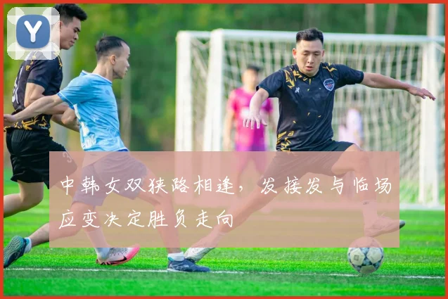 中韩女双狭路相逢，发接发与临场应变决定胜负走向