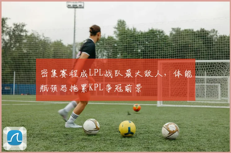 密集赛程成LPL战队最大敌人，体能瓶颈恐拖累KPL争冠前景