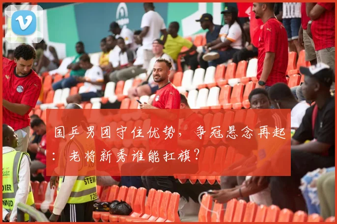 国乒男团守住优势，争冠悬念再起：老将新秀谁能扛旗？