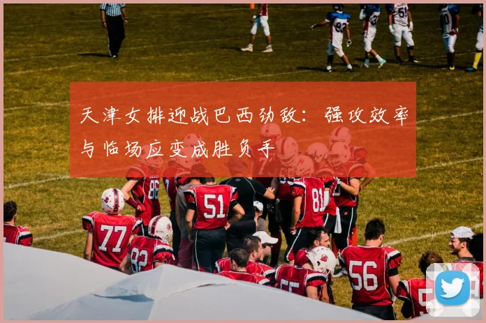 天津女排迎战巴西劲敌：强攻效率与临场应变成胜负手