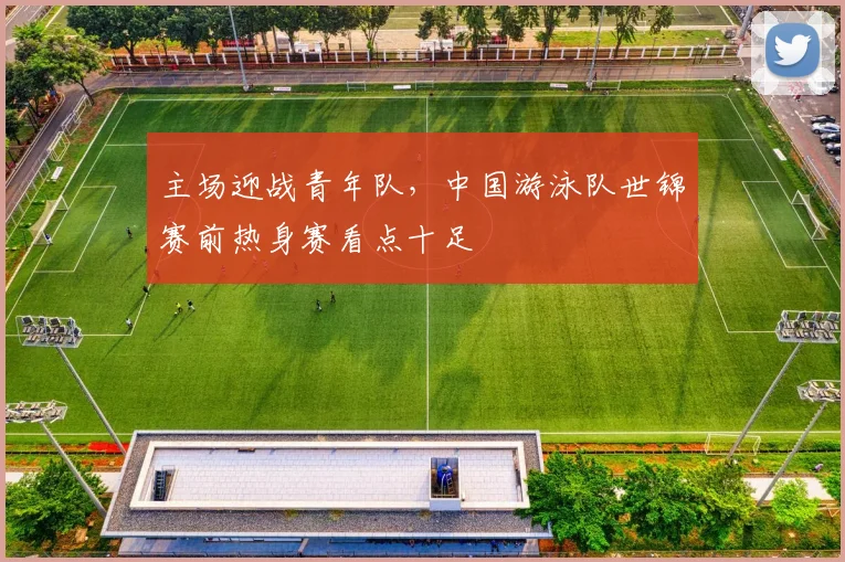 主场迎战青年队，中国游泳队世锦赛前热身赛看点十足