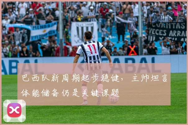 巴西队新周期起步稳健,主帅坦言体能储备仍是关键课题