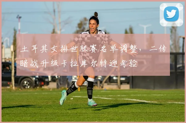 土耳其女排世联赛名单调整，二传暗战升级卡拉库尔特迎考验