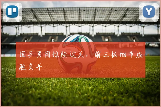 国乒男团惊险过关，前三板细节成胜负手