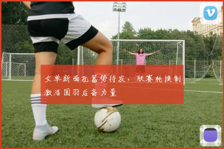 女单新面孔蓄势待发，联赛轮换制激活国羽后备力量