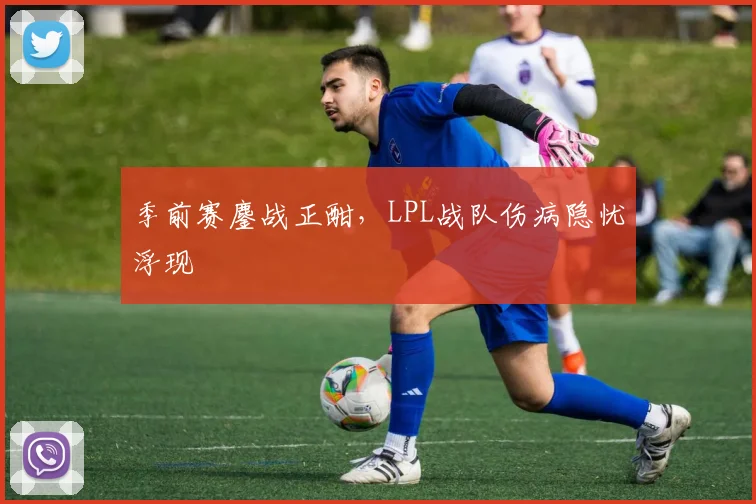 季前赛鏖战正酣，LPL战队伤病隐忧浮现