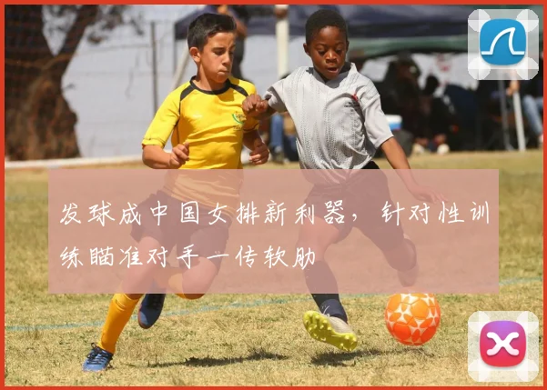 发球成中国女排新利器，针对性训练瞄准对手一传软肋
