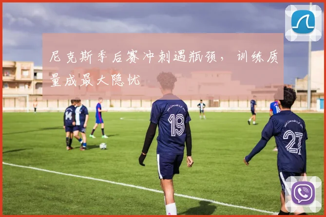 尼克斯季后赛冲刺遇瓶颈，训练质量成最大隐忧