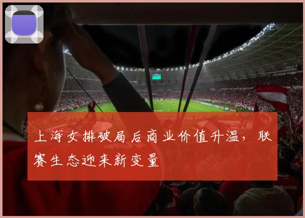 上海女排破局后商业价值升温，联赛生态迎来新变量
