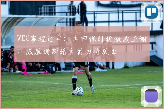 WEC赛程过半：丰田保时捷激战正酣，威廉姆斯暗自蓄力待反击