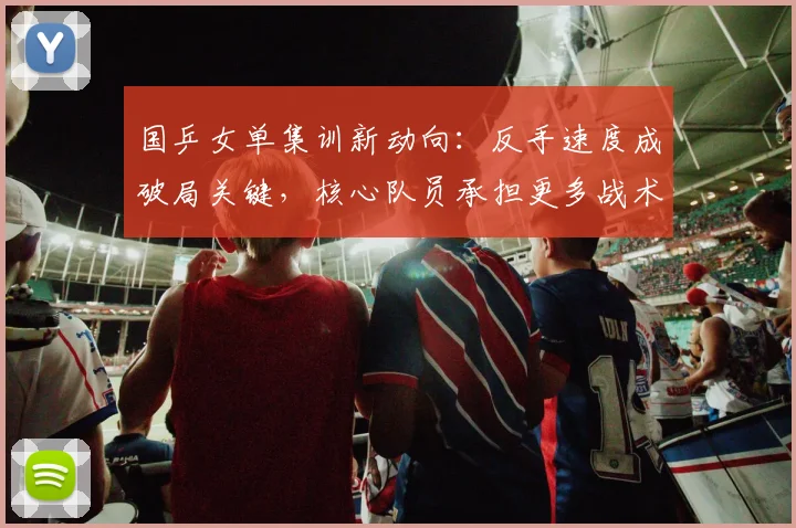 国乒女单集训新动向：反手速度成破局关键，核心队员承担更多战术任务