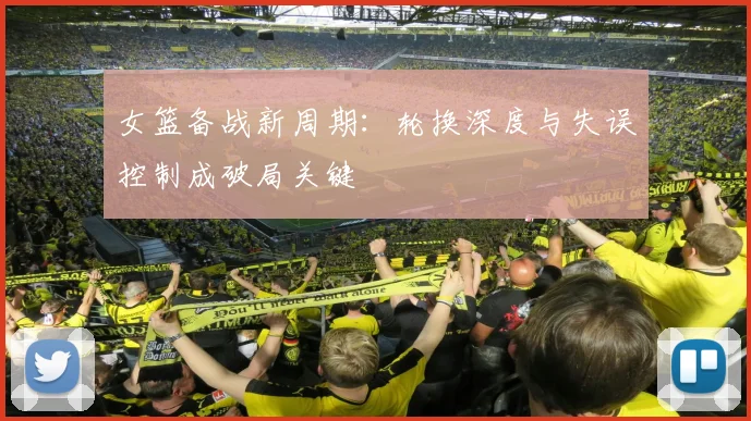 女篮备战新周期：轮换深度与失误控制成破局关键