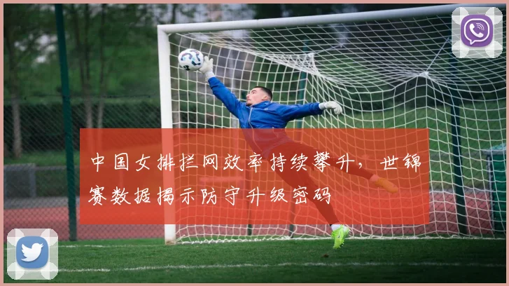 中国女排拦网效率持续攀升，世锦赛数据揭示防守升级密码